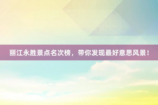 丽江永胜景点名次榜，带你发现最好意思风景！
